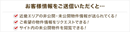 お客様情報をご送信いただくと… 近畿エリアの非公開物件情報が送られてくる！ ご希望の物件情報をリクエストできる！サイト内の未公開物件を閲覧できる！