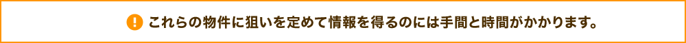 これらの物件に狙いを定めて情報を得るのには手間と時間がかかります。