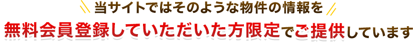 当サイトではそのような物件の情報を無料会員登録していただいた方限定でご提供しています